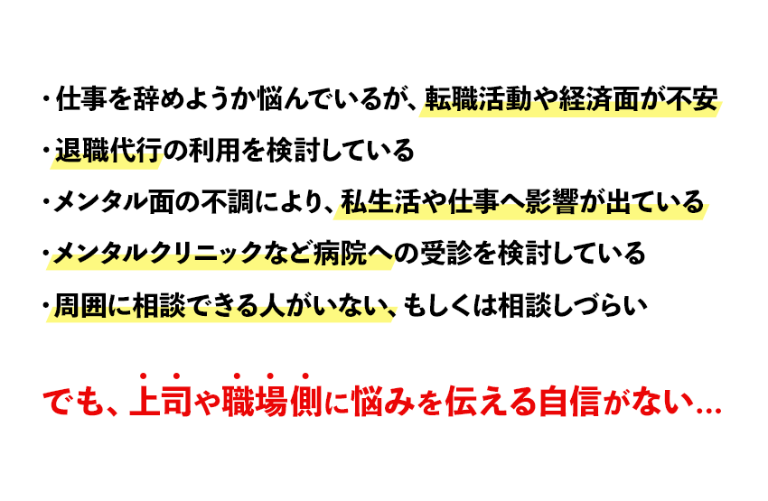 こんなお悩みありませんか？・仕事を辞めようか悩んでいるが、転職活動や経済面が不安・退職代行の利用を検討している・メンタル面の不調により、私生活や仕事へ影響が出ている・メンタルクリニックなど病院への受診を検討している・周囲に相談できる人がいない、もしくは相談しづらい