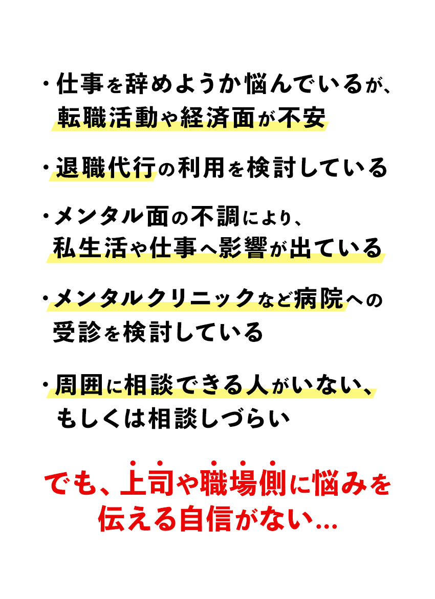 こんなお悩みありませんか？・仕事を辞めようか悩んでいるが、転職活動や経済面が不安・退職代行の利用を検討している・メンタル面の不調により、私生活や仕事へ影響が出ている・メンタルクリニックなど病院への受診を検討している・周囲に相談できる人がいない、もしくは相談しづらい